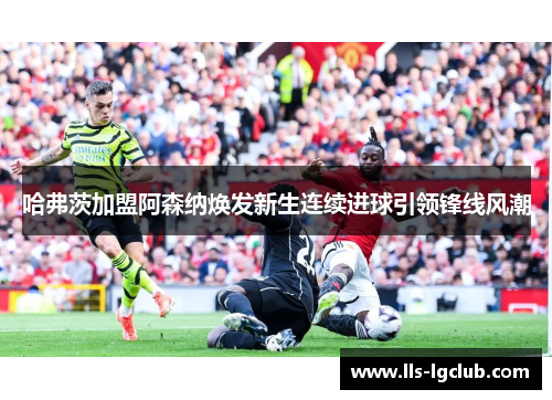 哈弗茨加盟阿森纳焕发新生连续进球引领锋线风潮 哈弗茨加盟阿森纳焕发新生连续进球引领锋线风潮