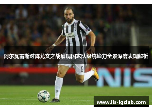 阿尔瓦雷斯对阵尤文之战展现国家队级统治力全景深度表现解析