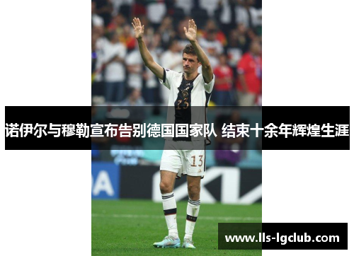 诺伊尔与穆勒宣布告别德国国家队 结束十余年辉煌生涯 诺伊尔与穆勒宣布告别德国国家队 结束十余年辉煌生涯