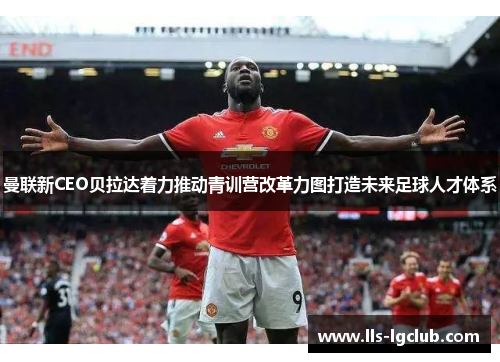 曼联新CEO贝拉达着力推动青训营改革力图打造未来足球人才体系 曼联新CEO贝拉达着力推动青训营改革力图打造未来足球人才体系