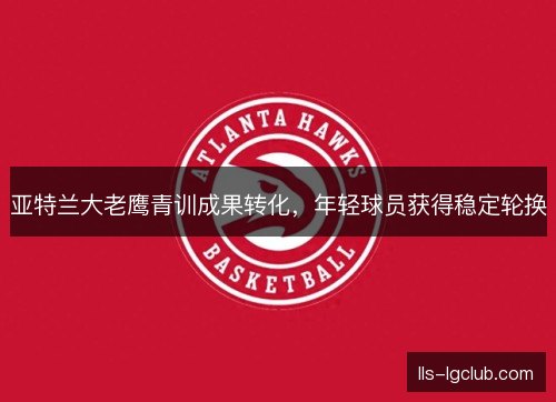 亚特兰大老鹰青训成果转化,年轻球员获得稳定轮换 亚特兰大老鹰青训成果转化,年轻球员获得稳定轮换